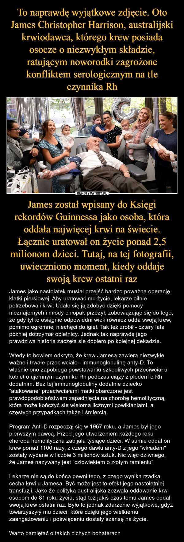 
    To naprawdę wyjątkowe zdjęcie. Oto James Christopher Harrison, australijski krwiodawca, którego krew posiada osocze o niezwykłym składzie, ratującym noworodki zagrożone konfliktem serologicznym na tle czynnika Rh James został wpisany do Księgi rekordów Guinnessa jako osoba, która oddała najwięcej krwi na świecie. Łącznie uratował on życie ponad 2,5 milionom dzieci. Tutaj, na tej fotografii, uwieczniono moment, kiedy oddaje swoją krew ostatni raz 