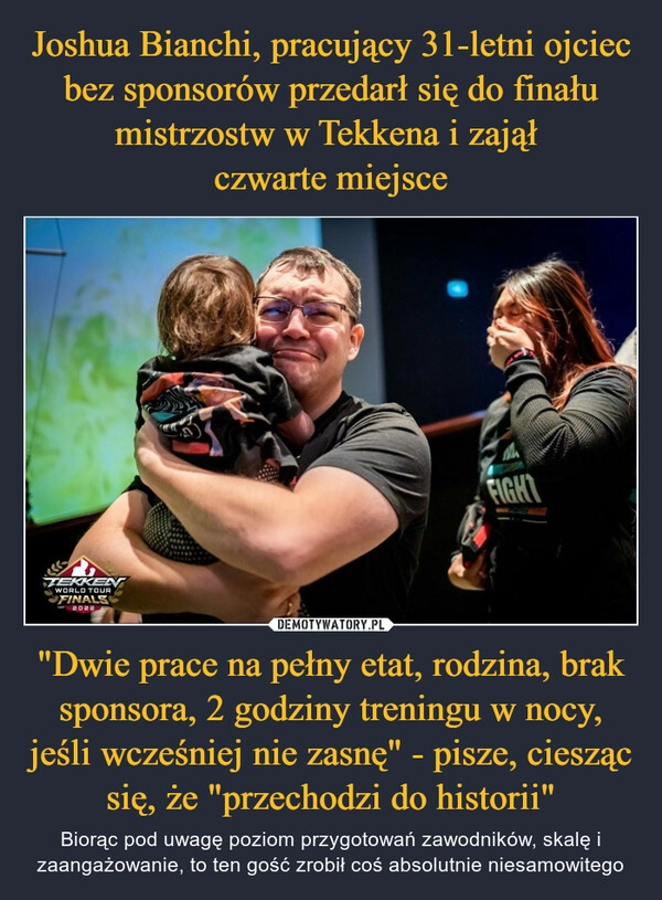 
    Joshua Bianchi, pracujący 31-letni ojciec bez sponsorów przedarł się do finału mistrzostw w Tekkena i zajął 
czwarte miejsce "Dwie prace na pełny etat, rodzina, brak sponsora, 2 godziny treningu w nocy, jeśli wcześniej nie zasnę" - pisze, ciesząc się, że "przechodzi do historii"