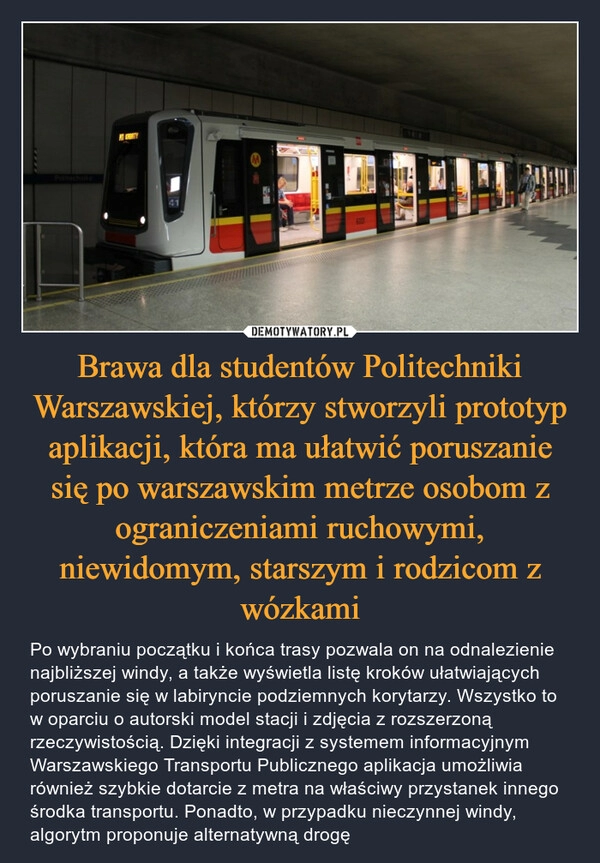 
    Brawa dla studentów Politechniki Warszawskiej, którzy stworzyli prototyp aplikacji, która ma ułatwić poruszanie się po warszawskim metrze osobom z ograniczeniami ruchowymi, niewidomym, starszym i rodzicom z wózkami