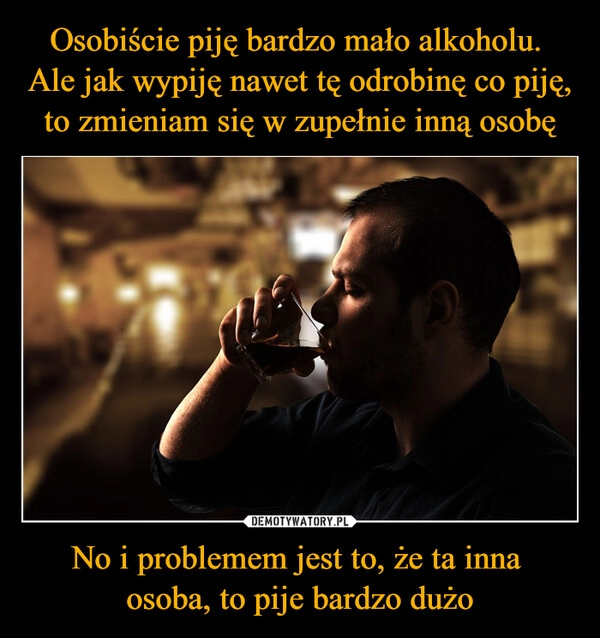 
    Osobiście piję bardzo mało alkoholu. 
Ale jak wypiję nawet tę odrobinę co piję, to zmieniam się w zupełnie inną osobę No i problemem jest to, że ta inna 
osoba, to pije bardzo dużo