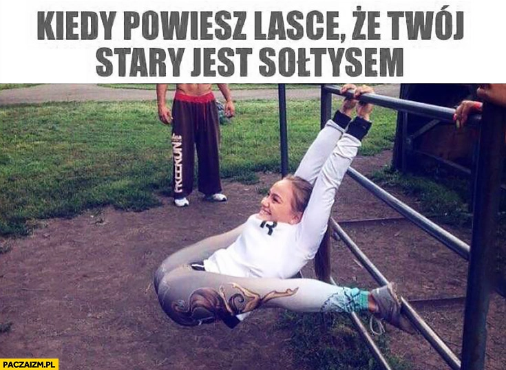 
    Kiedy powiesz lasce, że Twój stary jest sołtysem wygimnastykowana