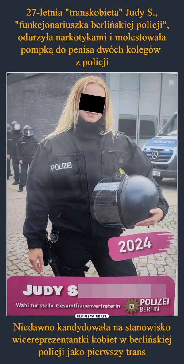 
    27-letnia "transkobieta" Judy S., "funkcjonariuszka berlińskiej policji", odurzyła narkotykami i molestowała pompką do penisa dwóch kolegów 
z policji Niedawno kandydowała na stanowisko wicereprezentantki kobiet w berlińskiej policji jako pierwszy trans