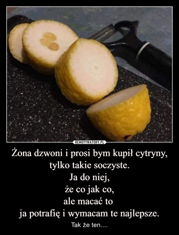 
    Żona dzwoni i prosi bym kupił cytryny,
tylko takie soczyste.
Ja do niej,
że co jak co,
ale macać to 
ja potrafię i wymacam te najlepsze.