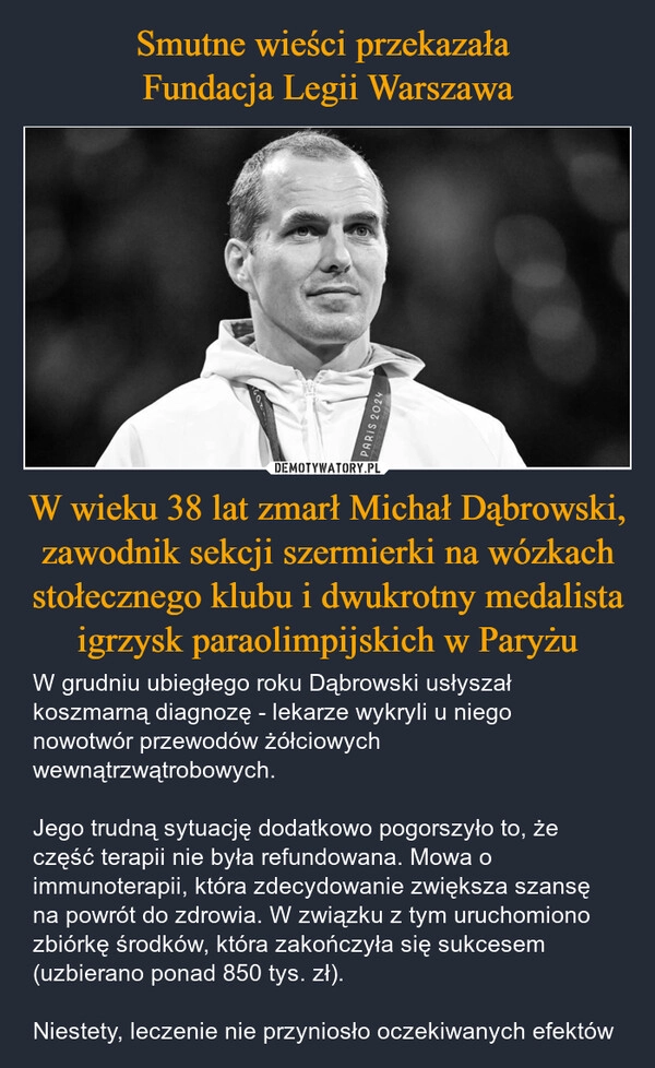 
    Smutne wieści przekazała 
Fundacja Legii Warszawa W wieku 38 lat zmarł Michał Dąbrowski, zawodnik sekcji szermierki na wózkach stołecznego klubu i dwukrotny medalista igrzysk paraolimpijskich w Paryżu