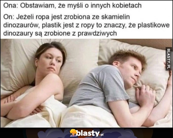 
    Ona: myśli o innych kobietach, on: jeżeli ropa jest ze skamielin dinozaurów, plastik z ropy znaczy, że plastikowe dinozaury sa zrobione z prawdziwych