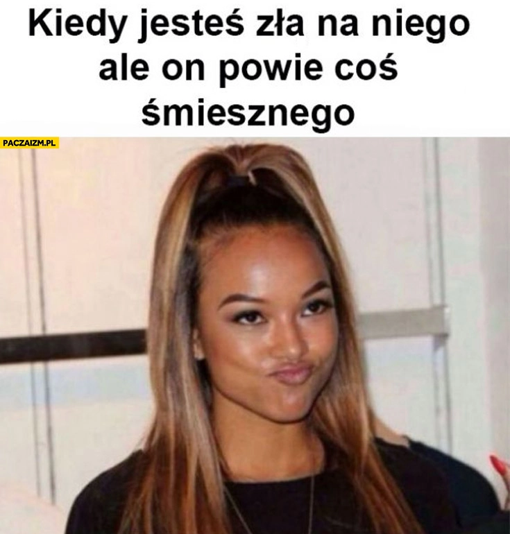 
    Kiedy jesteś zła na niego ale on powie coś śmiesznego