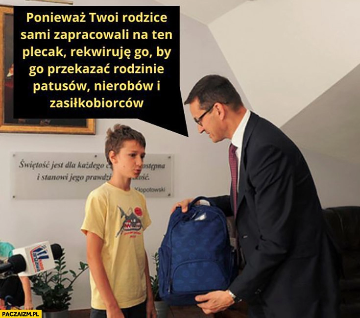 
    Morawiecki twoi rodzice sami zapracowali na ten plecak rekwiruję go by przekazać rodzinie patusów, nierobów i zasiłkowców