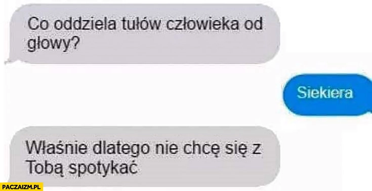 
    Co oddziela tułów człowieka od głowy? Siekiera. Właśnie dlatego nie chce się z Tobą spotykać