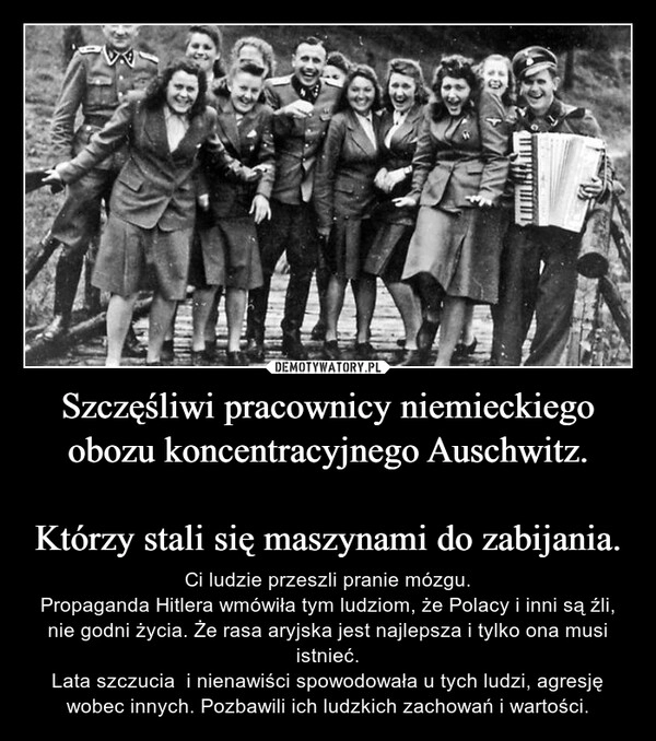 
    Szczęśliwi pracownicy niemieckiego obozu koncentracyjnego Auschwitz.

Którzy stali się maszynami do zabijania.