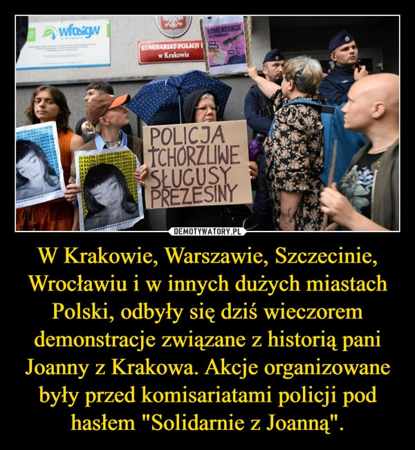 
    W Krakowie, Warszawie, Szczecinie, Wrocławiu i w innych dużych miastach Polski, odbyły się dziś wieczorem demonstracje związane z historią pani Joanny z Krakowa. Akcje organizowane były przed komisariatami policji pod hasłem "Solidarnie z Joanną".