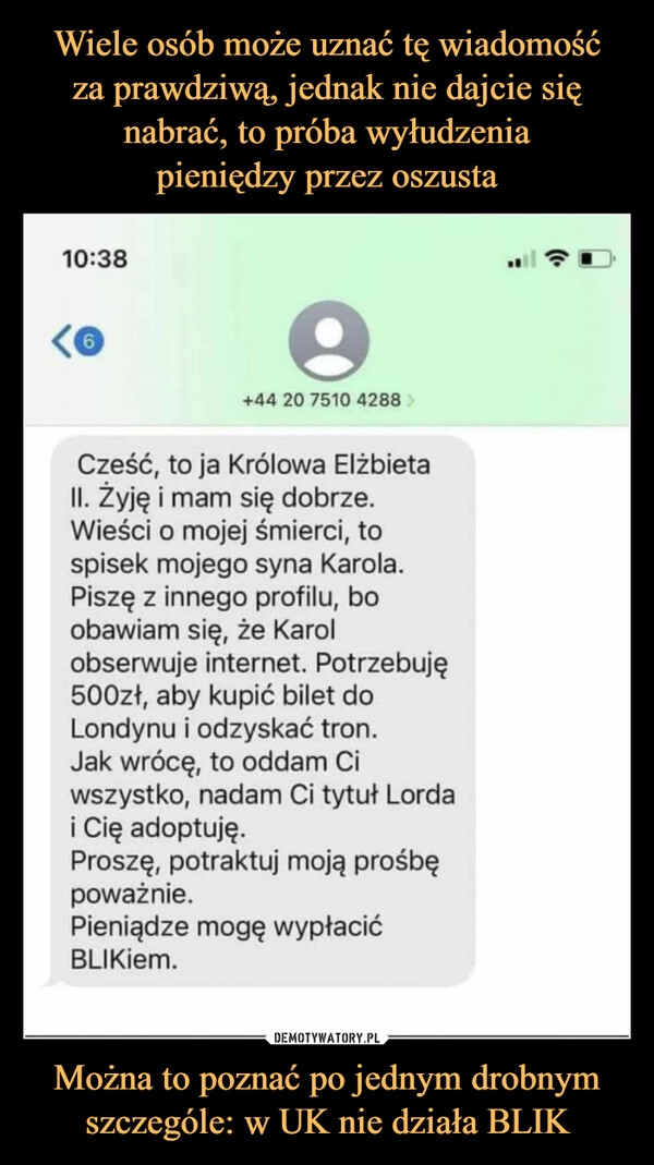 
    Wiele osób może uznać tę wiadomość
za prawdziwą, jednak nie dajcie się
nabrać, to próba wyłudzenia
pieniędzy przez oszusta Można to poznać po jednym drobnym
szczególe: w UK nie działa BLIK