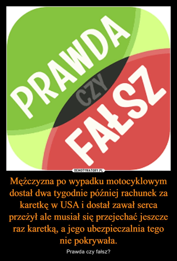 
    Mężczyzna po wypadku motocyklowym dostał dwa tygodnie później rachunek za karetkę w USA i dostał zawał serca przeżył ale musiał się przejechać jeszcze raz karetką, a jego ubezpieczalnia tego nie pokrywała.