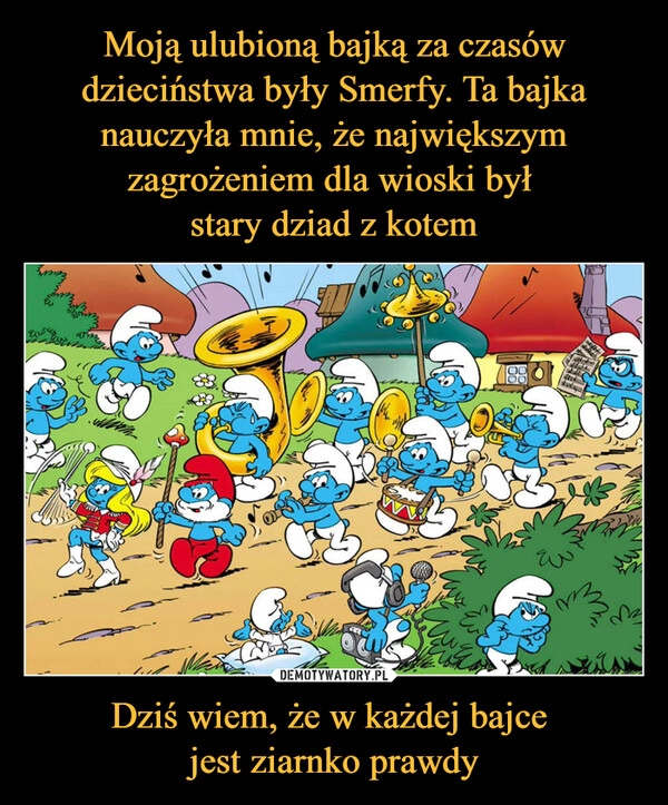 
    Moją ulubioną bajką za czasów dzieciństwa były Smerfy. Ta bajka nauczyła mnie, że największym zagrożeniem dla wioski był 
stary dziad z kotem Dziś wiem, że w każdej bajce 
jest ziarnko prawdy