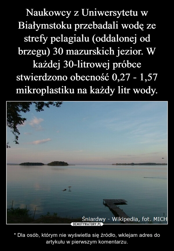 
    Naukowcy z Uniwersytetu w Białymstoku przebadali wodę ze strefy pelagialu (oddalonej od brzegu) 30 mazurskich jezior. W każdej 30-litrowej próbce stwierdzono obecność 0,27 - 1,57 mikroplastiku na każdy litr wody.