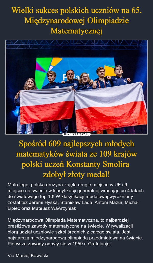 
    Wielki sukces polskich uczniów na 65. Międzynarodowej Olimpiadzie Matematycznej Spośród 609 najlepszych młodych matematyków świata ze 109 krajów polski uczeń Konstanty Smolira 
zdobył złoty medal!