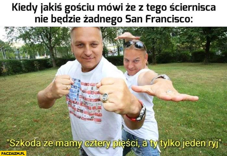 
    Bracia Golec pierdolec kiedy jakiś gościu mówi, że z tego ścierniska nie będzie żadnego San Francisco: szkoda, że mamy cztery pięści a Ty tylko jeden ryj