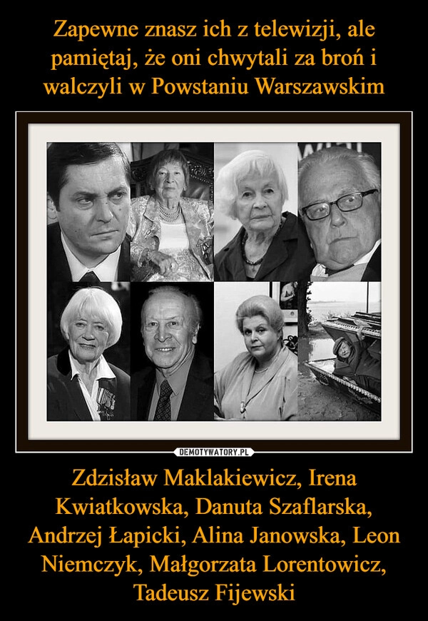 
    Zapewne znasz ich z telewizji, ale pamiętaj, że oni chwytali za broń i walczyli w Powstaniu Warszawskim Zdzisław Maklakiewicz, Irena Kwiatkowska, Danuta Szaflarska, Andrzej Łapicki, Alina Janowska, Leon Niemczyk, Małgorzata Lorentowicz, Tadeusz Fijewski