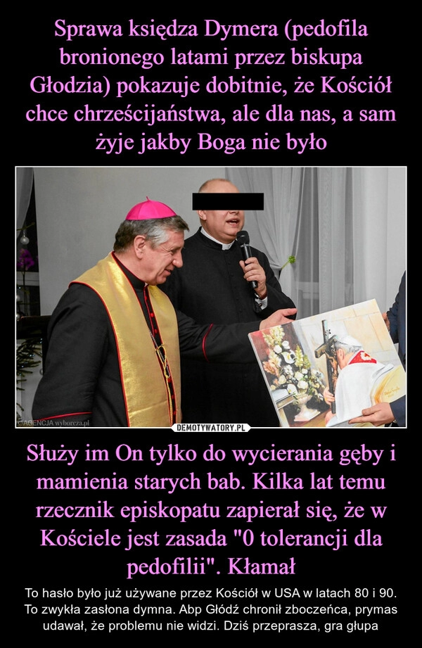 
    Sprawa księdza Dymera (pedofila bronionego latami przez biskupa Głodzia) pokazuje dobitnie, że Kościół chce chrześcijaństwa, ale dla nas, a sam żyje jakby Boga nie było Służy im On tylko do wycierania gęby i mamienia starych bab. Kilka lat temu rzecznik episkopatu zapierał się, że w Kościele jest zasada "0 tolerancji dla pedofilii". Kłamał 