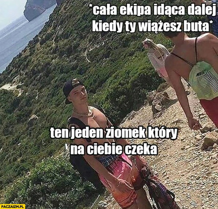 
    Cała ekipa idąca dalej kiedy Ty wiążesz buta, ten jeden ziomek który na Ciebie czeka