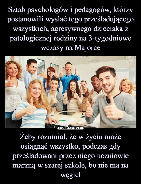 
    Sztab psychologów i pedagogów, którzy postanowili wysłać tego prześladującego wszystkich, agresywnego dzieciaka z patologicznej rodziny na 3-tygodniowe wczasy na Majorce Żeby rozumiał, że w życiu może osiągnąć wszystko, podczas gdy prześladowani przez niego uczniowie marzną w szarej szkole, bo nie ma na węgiel 