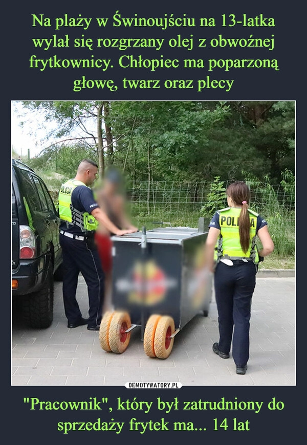 
    Na plaży w Świnoujściu na 13-latka wylał się rozgrzany olej z obwoźnej frytkownicy. Chłopiec ma poparzoną głowę, twarz oraz plecy "Pracownik", który był zatrudniony do sprzedaży frytek ma... 14 lat