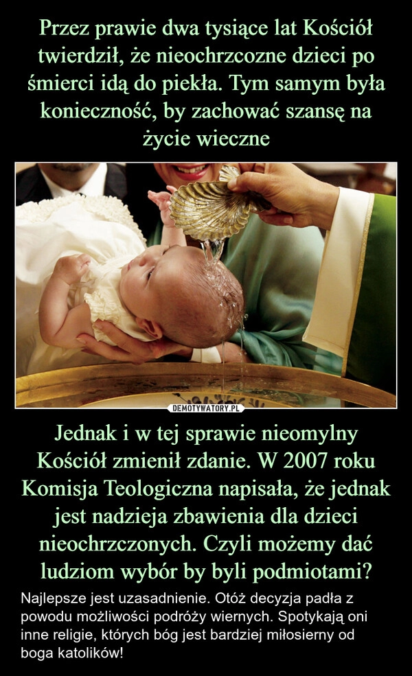 
    Przez prawie dwa tysiące lat Kościół twierdził, że nieochrzcozne dzieci po śmierci idą do piekła. Tym samym była konieczność, by zachować szansę na życie wieczne Jednak i w tej sprawie nieomylny Kościół zmienił zdanie. W 2007 roku Komisja Teologiczna napisała, że jednak jest nadzieja zbawienia dla dzieci nieochrzczonych. Czyli możemy dać ludziom wybór by byli podmiotami?