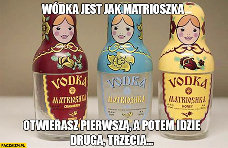 
    Wódka jest jak matrioszka otwierasz pierwszą a potem idzie druga trzecia