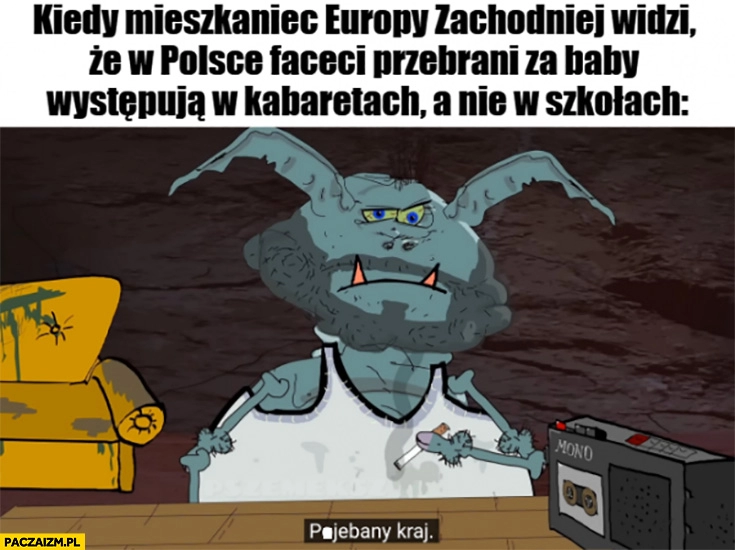 
    Kiedy mieszkaniec Europy zachodniej widzi, że w Polsce faceci przebrani za baby występują w kabaretach a nie w szkołach powalony kraj kapitan bomba