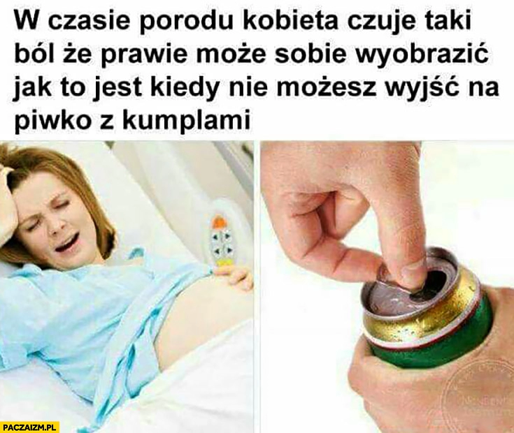 
    W czasie porodu kobieta czuje taki ból, że prawie może sobie wyobrazić jak to jest kiedy nie możesz wyjść na piwko z kumplami