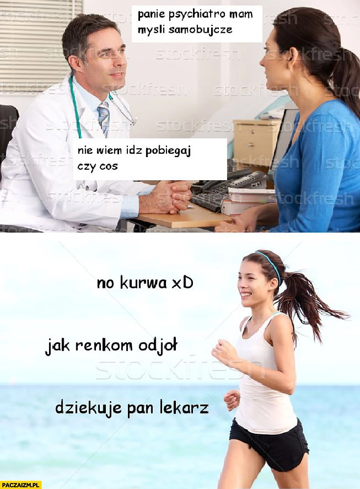 
    Panie psychiatro mam myśli samobójcze, nie wiem idź pobiegaj czy coś. No kurna jak ręką odjął dziękuję pan lekarz