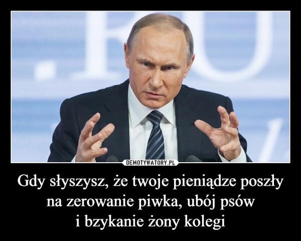 
    Gdy słyszysz, że twoje pieniądze poszły na zerowanie piwka, ubój psów
i bzykanie żony kolegi