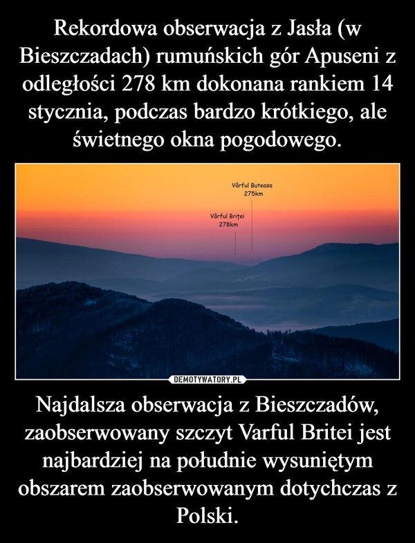 
    Rekordowa obserwacja z Jasła (w Bieszczadach) rumuńskich gór Apuseni z odległości 278 km dokonana rankiem 14 stycznia, podczas bardzo krótkiego, ale świetnego okna pogodowego. Najdalsza obserwacja z Bieszczadów, zaobserwowany szczyt Varful Britei jest najbardziej na południe wysuniętym obszarem zaobserwowanym dotychczas z Polski.