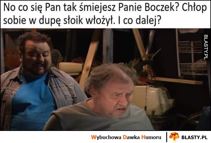 
    Kiepscy co się Pan tak śmiejesz Panie Boczek, chłop sobie w dupę słoik włożył, i co dalej?