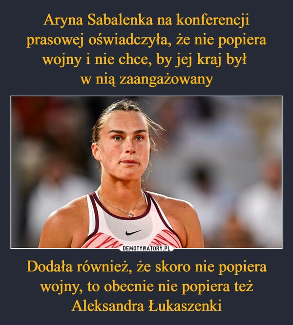 
    Aryna Sabalenka na konferencji prasowej oświadczyła, że nie popiera wojny i nie chce, by jej kraj był 
w nią zaangażowany Dodała również, że skoro nie popiera wojny, to obecnie nie popiera też Aleksandra Łukaszenki