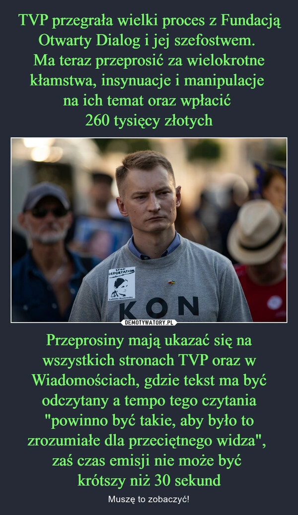 
    TVP przegrała wielki proces z Fundacją Otwarty Dialog i jej szefostwem. 
Ma teraz przeprosić za wielokrotne kłamstwa, insynuacje i manipulacje 
na ich temat oraz wpłacić 
260 tysięcy złotych Przeprosiny mają ukazać się na wszystkich stronach TVP oraz w Wiadomościach, gdzie tekst ma być odczytany a tempo tego czytania "powinno być takie, aby było to zrozumiałe dla przeciętnego widza", 
zaś czas emisji nie może być 
krótszy niż 30 sekund