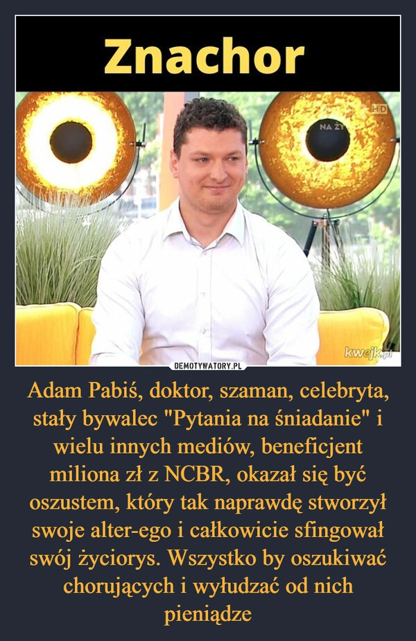 
    Adam Pabiś, doktor, szaman, celebryta, stały bywalec "Pytania na śniadanie" i wielu innych mediów, beneficjent miliona zł z NCBR, okazał się być oszustem, który tak naprawdę stworzył swoje alter-ego i całkowicie sfingował swój życiorys. Wszystko by oszukiwać chorujących i wyłudzać od nich pieniądze