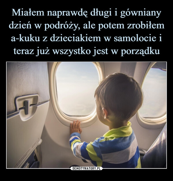 
    Miałem naprawdę długi i gówniany dzień w podróży, ale potem zrobiłem a-kuku z dzieciakiem w samolocie i teraz już wszystko jest w porządku