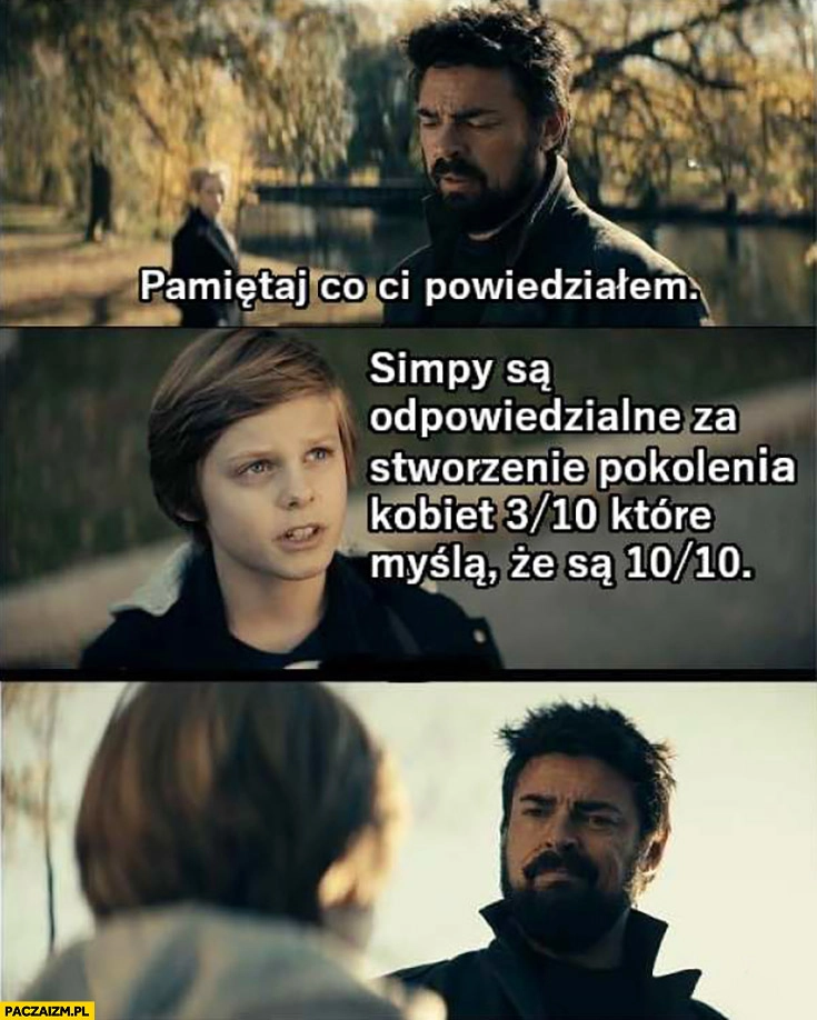 
    Pamiętaj co ci powiedziałem: Simpy są odpowiedzialne za stworzenie pokolenia kobiet 3 na 10 które myślą że są 10 na 10