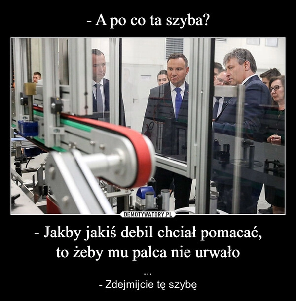 
    - A po co ta szyba? - Jakby jakiś debil chciał pomacać,
to żeby mu palca nie urwało