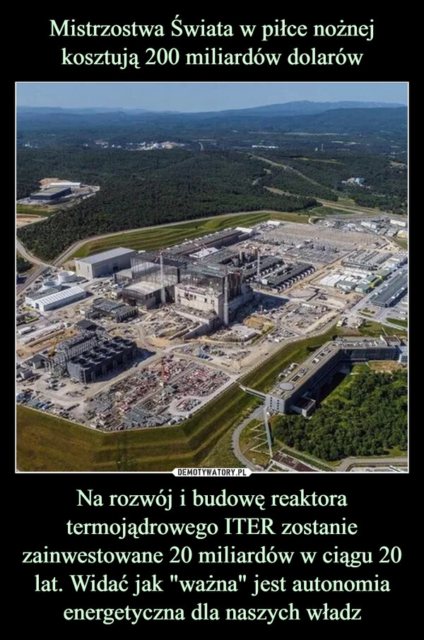 
    
Mistrzostwa Świata w piłce nożnej kosztują 200 miliardów dolarów Na rozwój i budowę reaktora termojądrowego ITER zostanie zainwestowane 20 miliardów w ciągu 20 lat. Widać jak "ważna" jest autonomia energetyczna dla naszych władz 