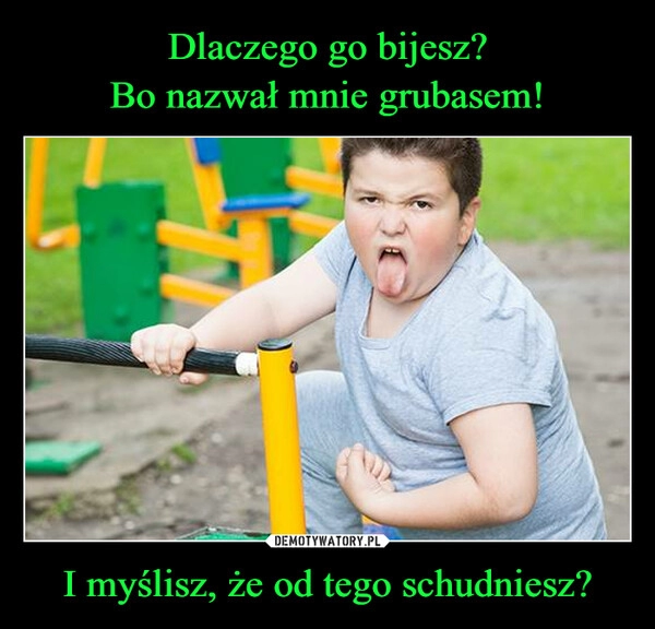 
    Dlaczego go bijesz?
Bo nazwał mnie grubasem! I myślisz, że od tego schudniesz?