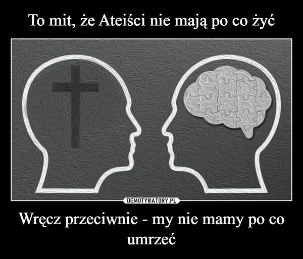 
    
To mit, że Ateiści nie mają po co żyć Wręcz przeciwnie - my nie mamy po co umrzeć 