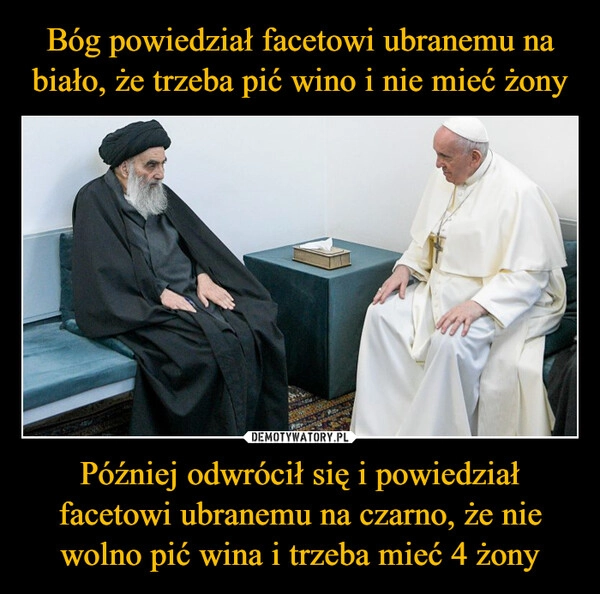 
    Bóg powiedział facetowi ubranemu na biało, że trzeba pić wino i nie mieć żony Później odwrócił się i powiedział facetowi ubranemu na czarno, że nie wolno pić wina i trzeba mieć 4 żony