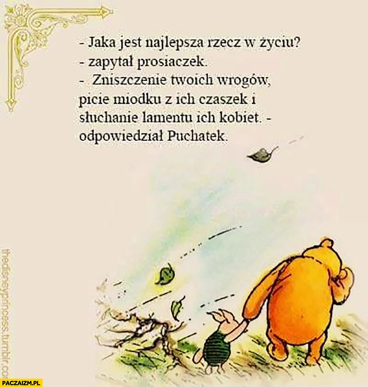 
    Jaka jest najlepsza rzecz w życiu? zapytał Prosiaczek. Zniszczenie Twoich wrogów, picie miodku z ich czaszek i słuchanie lamentu ich kobiet odpowiedział Puchatek