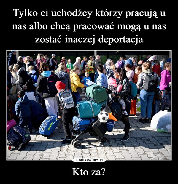 
    Tylko ci uchodźcy którzy pracują u nas albo chcą pracować mogą u nas zostać inaczej deportacja Kto za?