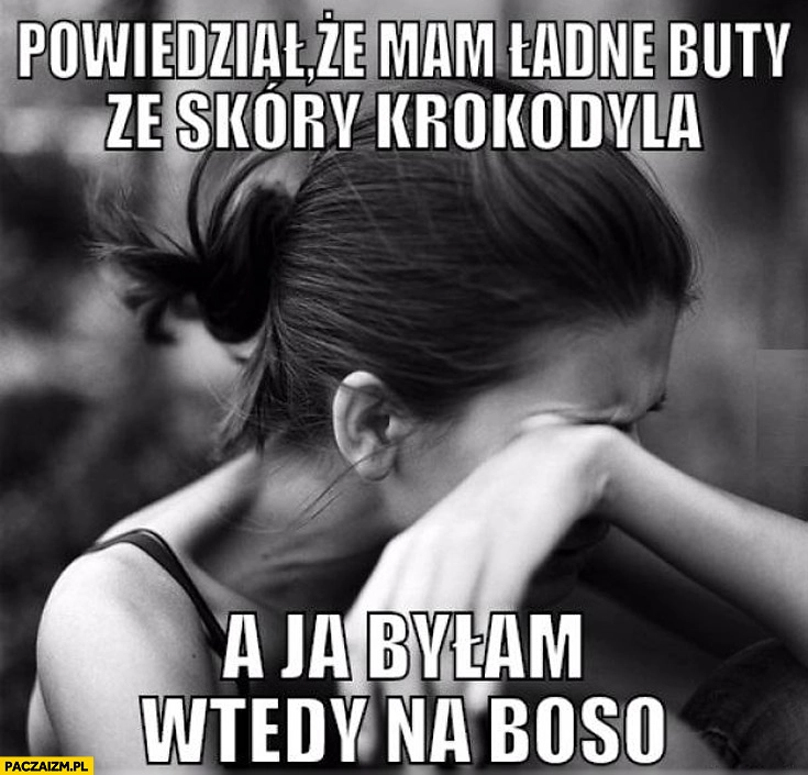 
    Powiedział że mam ładne buty ze skóry krokodyla a ja byłam wtedy na boso