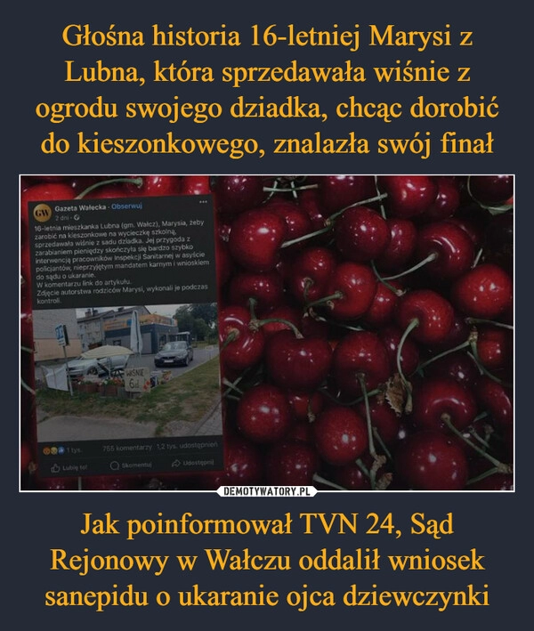 
    Głośna historia 16-letniej Marysi z Lubna, która sprzedawała wiśnie z ogrodu swojego dziadka, chcąc dorobić do kieszonkowego, znalazła swój finał Jak poinformował TVN 24, Sąd Rejonowy w Wałczu oddalił wniosek sanepidu o ukaranie ojca dziewczynki