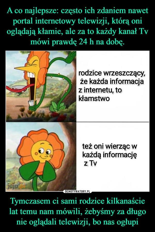 
    A co najlepsze: często ich zdaniem nawet portal internetowy telewizji, którą oni oglądają kłamie, ale za to każdy kanał Tv mówi prawdę 24 h na dobę. Tymczasem ci sami rodzice kilkanaście lat temu nam mówili, żebyśmy za długo nie oglądali telewizji, bo nas ogłupi