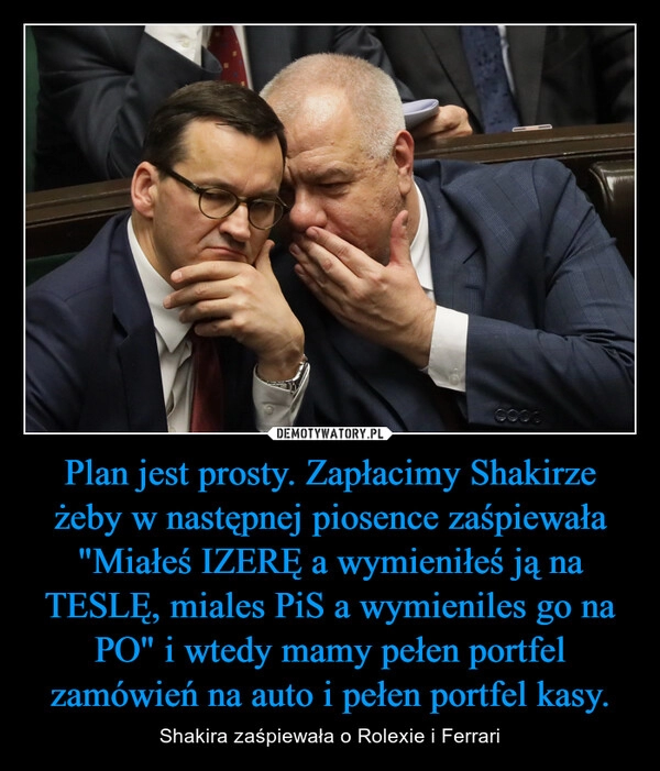 
    Plan jest prosty. Zapłacimy Shakirze żeby w następnej piosence zaśpiewała "Miałeś IZERĘ a wymieniłeś ją na TESLĘ, miales PiS a wymieniles go na PO" i wtedy mamy pełen portfel zamówień na auto i pełen portfel kasy. 