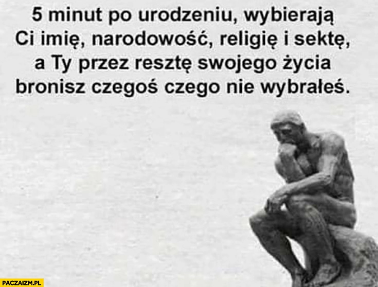 
    5 minut po urodzeniu wybierają Ci imię, narodowość, religię i sektę, a Ty przez resztę swojego życia bronisz czegoś czego nie wybrałeś